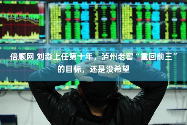 倍顺网 刘淼上任第十年，泸州老窖“重回前三”的目标，还是没希望