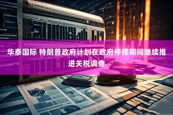 华泰国际 特朗普政府计划在政府停摆期间继续推进关税调查