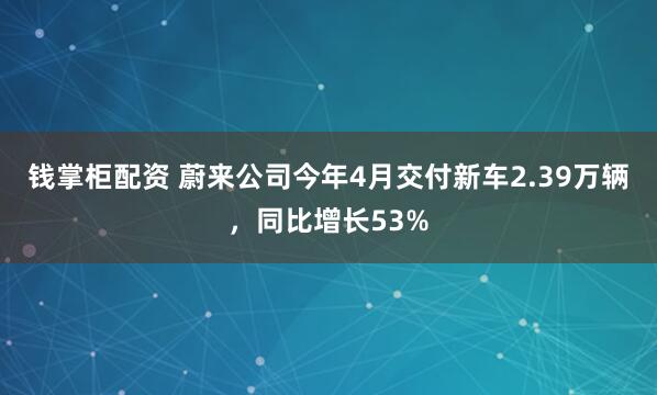 钱掌柜配资 蔚来公司今年4月交付新车2.39万辆，同比增长53%