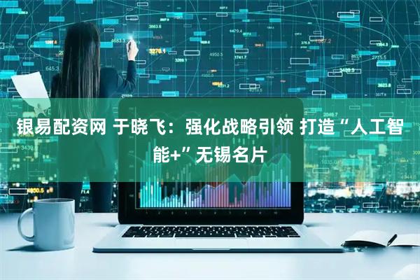 银易配资网 于晓飞：强化战略引领 打造“人工智能+”无锡名片
