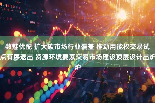 数魅优配 扩大碳市场行业覆盖 推动用能权交易试点有序退出 资源环境要素交易市场建设顶层设计出炉