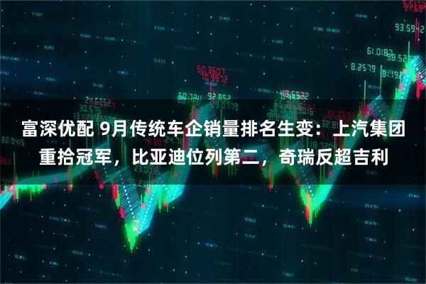 富深优配 9月传统车企销量排名生变：上汽集团重拾冠军，比亚迪位列第二，奇瑞反超吉利