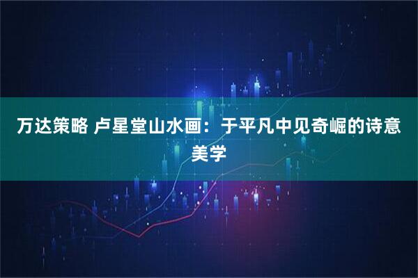 万达策略 卢星堂山水画：于平凡中见奇崛的诗意美学