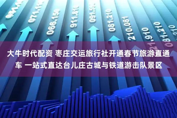 大牛时代配资 枣庄交运旅行社开通春节旅游直通车 一站式直达台儿庄古城与铁道游击队景区