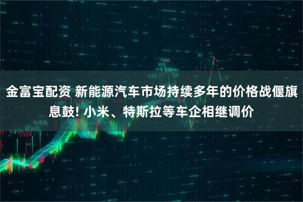金富宝配资 新能源汽车市场持续多年的价格战偃旗息鼓! 小米、特斯拉等车企相继调价