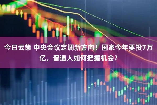 今日云策 中央会议定调新方向！国家今年要投7万亿，普通人如何把握机会？
