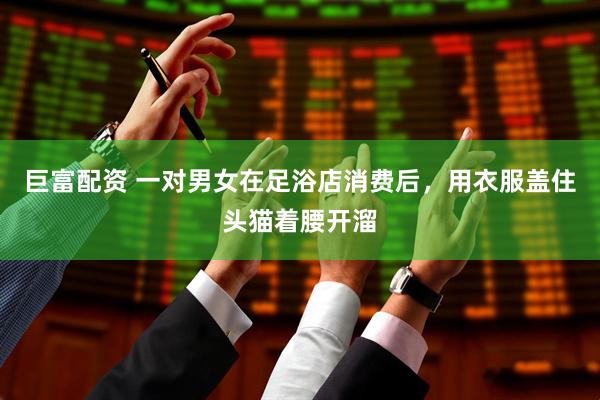 巨富配资 一对男女在足浴店消费后，用衣服盖住头猫着腰开溜