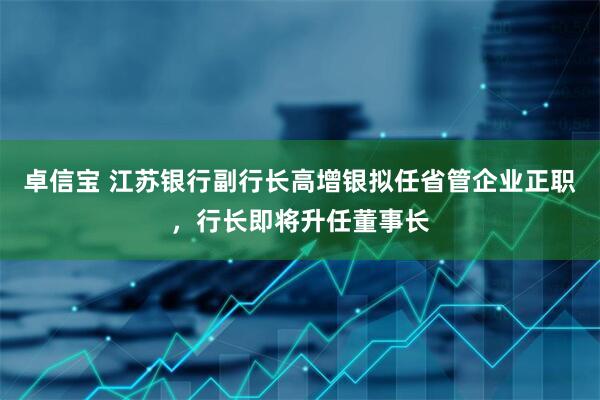 卓信宝 江苏银行副行长高增银拟任省管企业正职，行长即将升任董事长