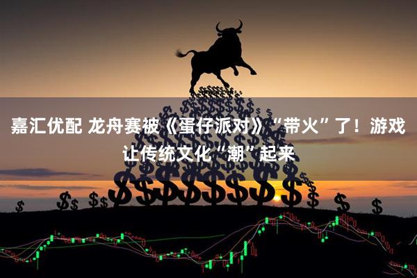 嘉汇优配 龙舟赛被《蛋仔派对》“带火”了！游戏让传统文化“潮”起来