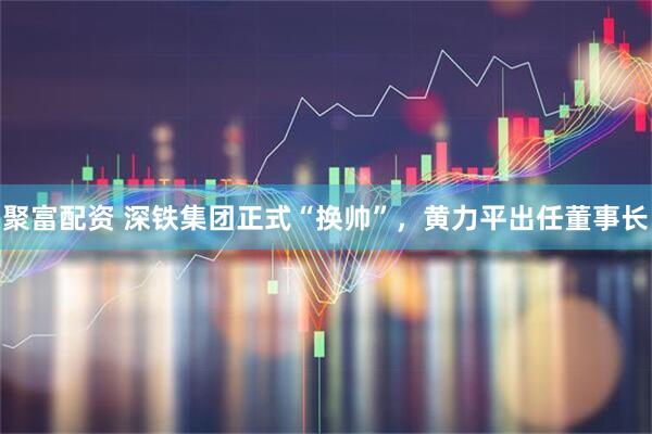 聚富配资 深铁集团正式“换帅”，黄力平出任董事长