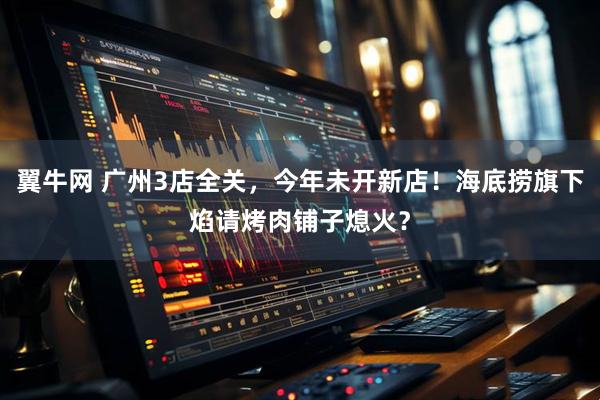 翼牛网 广州3店全关，今年未开新店！海底捞旗下焰请烤肉铺子熄火？